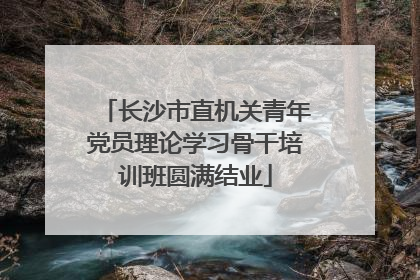长沙市直机关青年党员理论学习骨干培训班圆满结业
