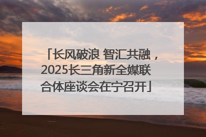 长风破浪 智汇共融，2025长三角新全媒联合体座谈会在宁召开