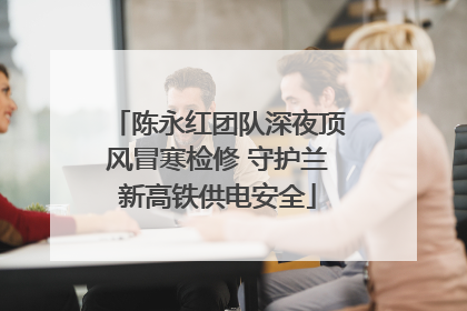 陈永红团队深夜顶风冒寒检修 守护兰新高铁供电安全