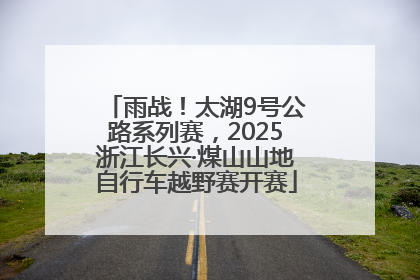 雨战！太湖9号公路系列赛，2025浙江长兴·煤山山地自行车越野赛开赛