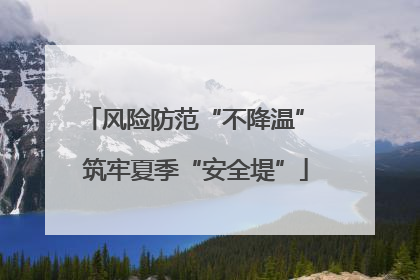 风险防范“不降温” 筑牢夏季“安全堤”
