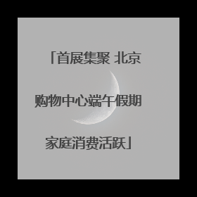 首展集聚 北京购物中心端午假期家庭消费活跃