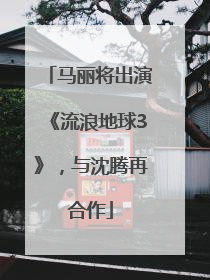 马丽将出演《流浪地球3》，与沈腾再合作