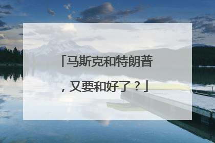 马斯克和特朗普，又要和好了？