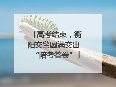 高考结束，衡阳交警圆满交出“陪考答卷”