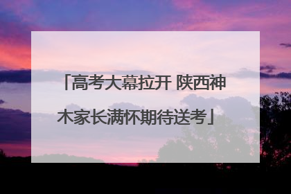 高考大幕拉开 陕西神木家长满怀期待送考