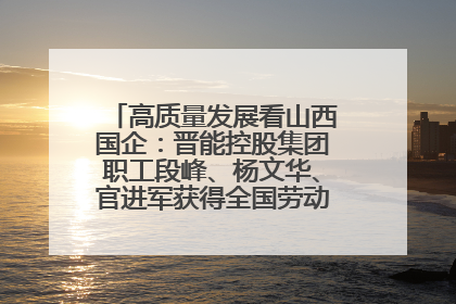 高质量发展看山西国企：晋能控股集团职工段峰、杨文华、官进军获得全国劳动模范荣誉称号