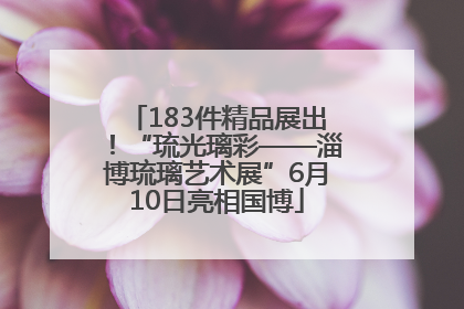 183件精品展出！“琉光璃彩——淄博琉璃艺术展”6月10日亮相国博