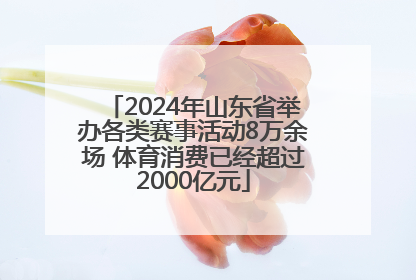 2024年山东省举办各类赛事活动8万余场 体育消费已经超过2000亿元