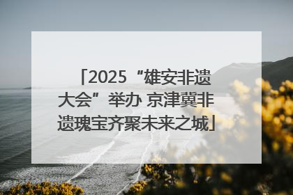 2025“雄安非遗大会”举办 京津冀非遗瑰宝齐聚未来之城