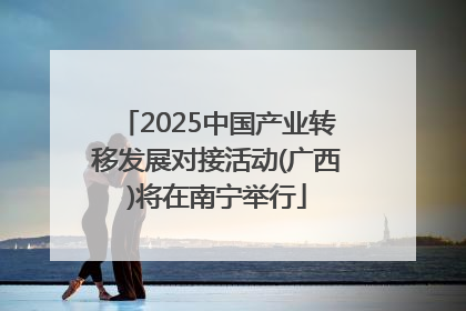 2025中国产业转移发展对接活动(广西)将在南宁举行