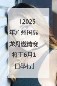 2025年广州国际龙舟邀请赛将于6月1日举行