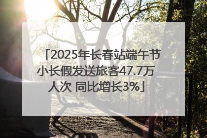 2025年长春站端午节小长假发送旅客47.7万人次 同比增长3%