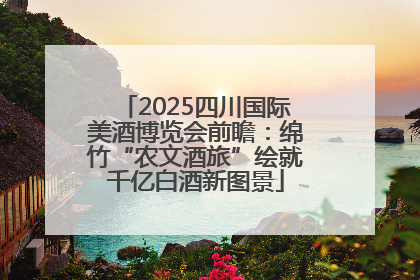 2025四川国际美酒博览会前瞻：绵竹“农文酒旅”绘就千亿白酒新图景
