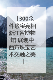 300余件珍宝亮相浙江省博物馆 展现中西方珠宝艺术交融之美