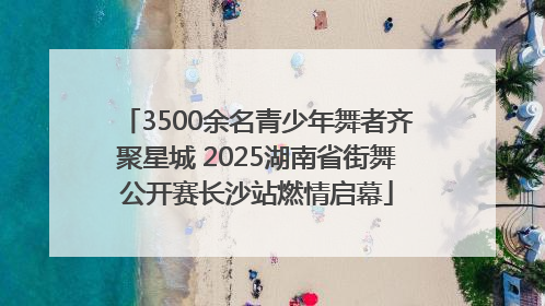 3500余名青少年舞者齐聚星城 2025湖南省街舞公开赛长沙站燃情启幕