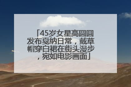 45岁女星高圆圆发布戛纳日常，戴草帽穿白裙在街头漫步，宛如电影画面
