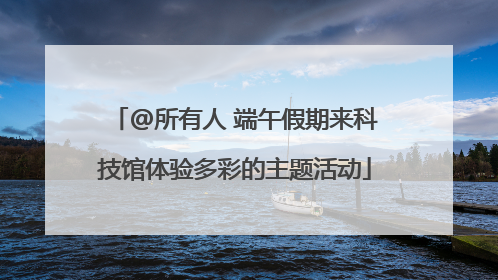 @所有人 端午假期来科技馆体验多彩的主题活动